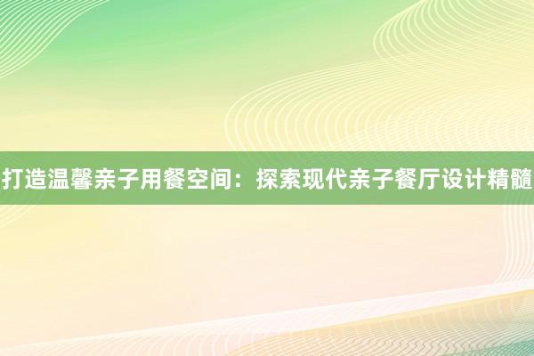 打造温馨亲子用餐空间：探索现代亲子餐厅设计精髓